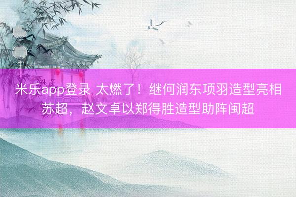 米乐app登录 太燃了！继何润东项羽造型亮相苏超，赵文卓以郑得胜造型助阵闽超