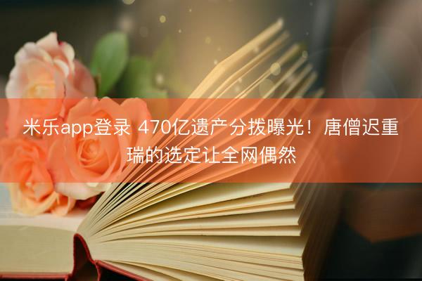 米乐app登录 470亿遗产分拨曝光！唐僧迟重瑞的选定让全网偶然