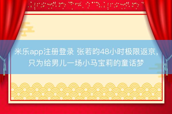 米乐app注册登录 张若昀48小时极限返京，只为给男儿一场小马宝莉的童话梦