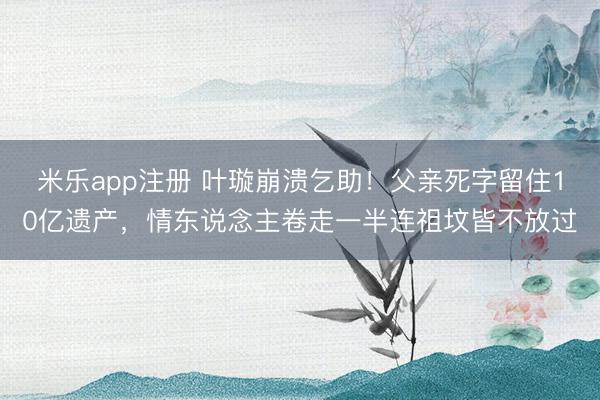 米乐app注册 叶璇崩溃乞助！父亲死字留住10亿遗产，情东说念主卷走一半连祖坟皆不放过