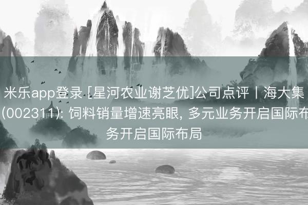 米乐app登录 [星河农业谢芝优]公司点评丨海大集团 (002311): 饲料销量增速亮眼， 多元业务开启国际布局