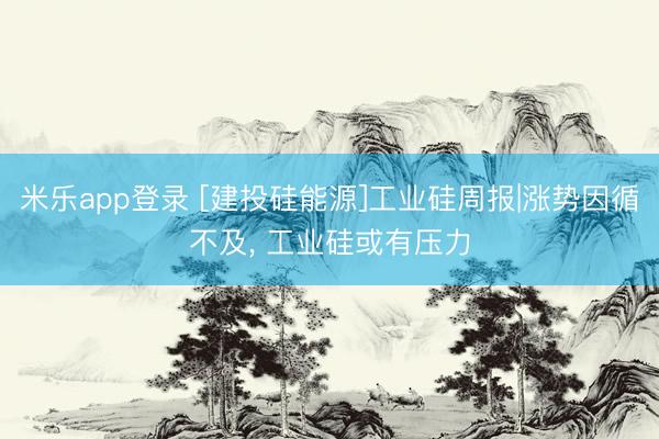 米乐app登录 [建投硅能源]工业硅周报|涨势因循不及， 工业硅或有压力