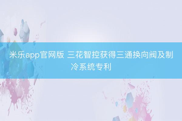 米乐app官网版 三花智控获得三通换向阀及制冷系统专利