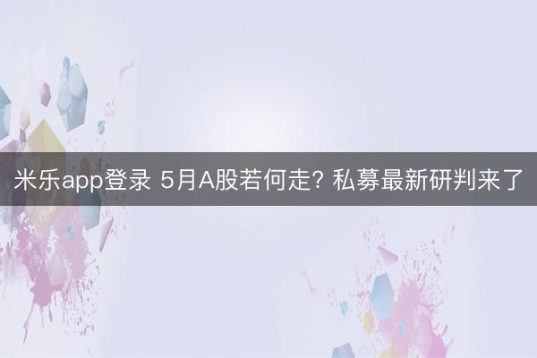 米乐app登录 5月A股若何走? 私募最新研判来了
