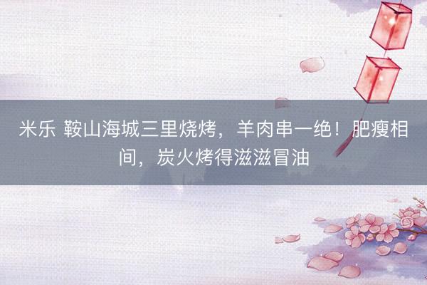 米乐 鞍山海城三里烧烤，羊肉串一绝！肥瘦相间，炭火烤得滋滋冒油