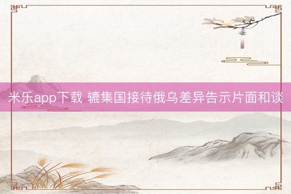 米乐app下载 辘集国接待俄乌差异告示片面和谈