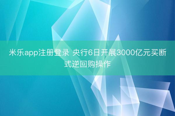 米乐app注册登录 央行6日开展3000亿元买断式逆回购操作