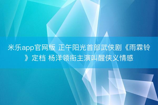 米乐app官网版 正午阳光首部武侠剧《雨霖铃》定档 杨洋领衔主演叫醒侠义情感