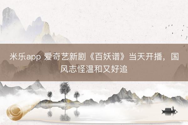 米乐app 爱奇艺新剧《百妖谱》当天开播，国风志怪温和又好追